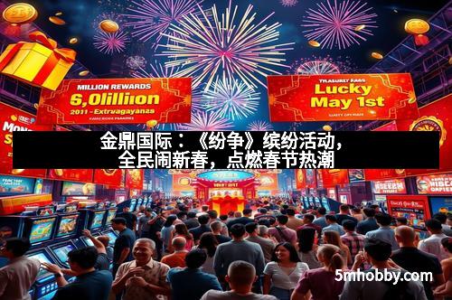 金鼎国际：《纷争》缤纷活动，全民闹新春，点燃春节热潮